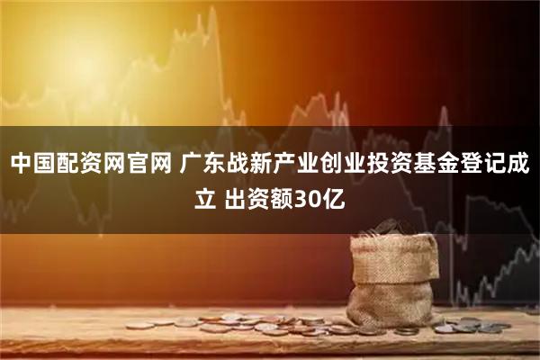 中国配资网官网 广东战新产业创业投资基金登记成立 出资额30亿