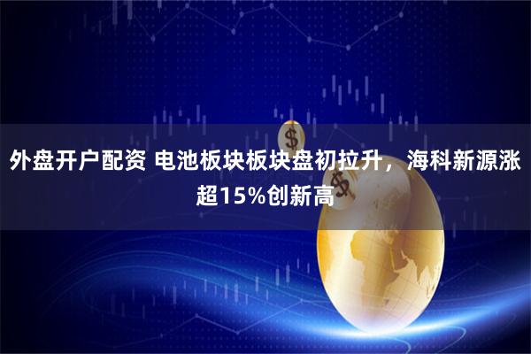 外盘开户配资 电池板块板块盘初拉升，海科新源涨超15%创新高