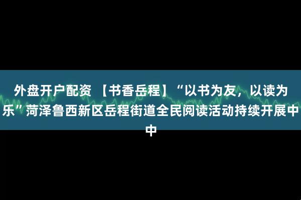 外盘开户配资 【书香岳程】“以书为友，以读为乐”菏泽鲁西新区岳程街道全民阅读活动持续开展中