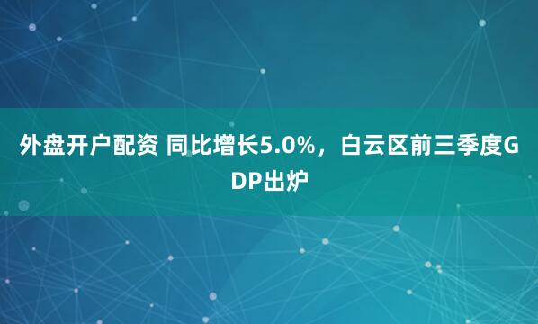 外盘开户配资 同比增长5.0%，白云区前三季度GDP出炉