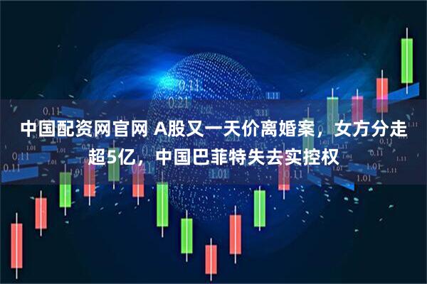 中国配资网官网 A股又一天价离婚案，女方分走超5亿，中国巴菲特失去实控权