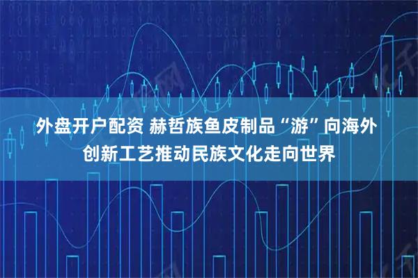 外盘开户配资 赫哲族鱼皮制品“游”向海外 创新工艺推动民族文化走向世界