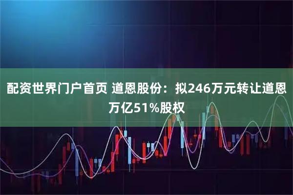 配资世界门户首页 道恩股份：拟246万元转让道恩万亿51%股权