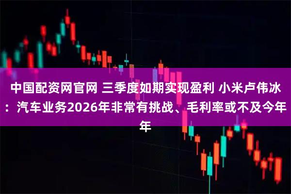 中国配资网官网 三季度如期实现盈利 小米卢伟冰：汽车业务2026年非常有挑战、毛利率或不及今年
