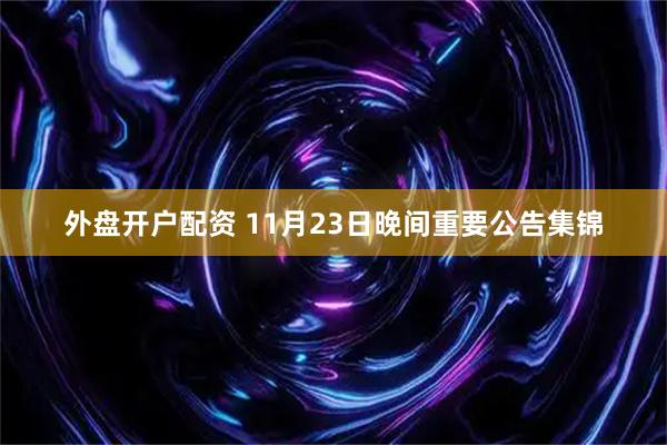 外盘开户配资 11月23日晚间重要公告集锦