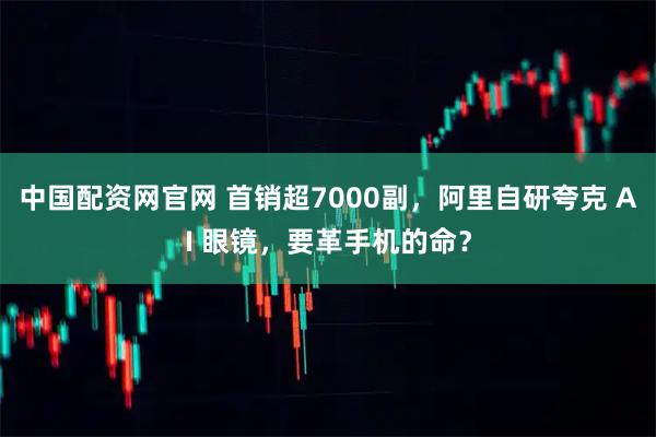 中国配资网官网 首销超7000副，阿里自研夸克 AI 眼镜，要革手机的命？