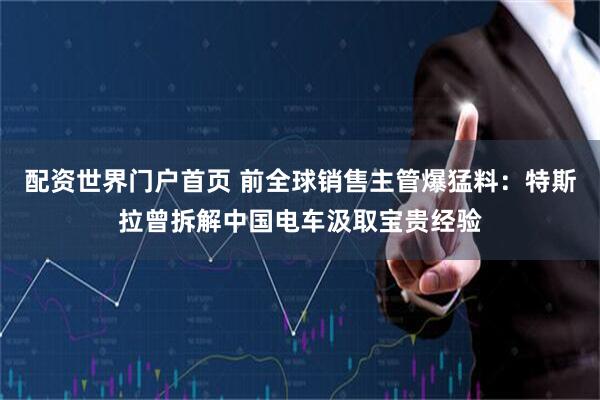 配资世界门户首页 前全球销售主管爆猛料：特斯拉曾拆解中国电车汲取宝贵经验