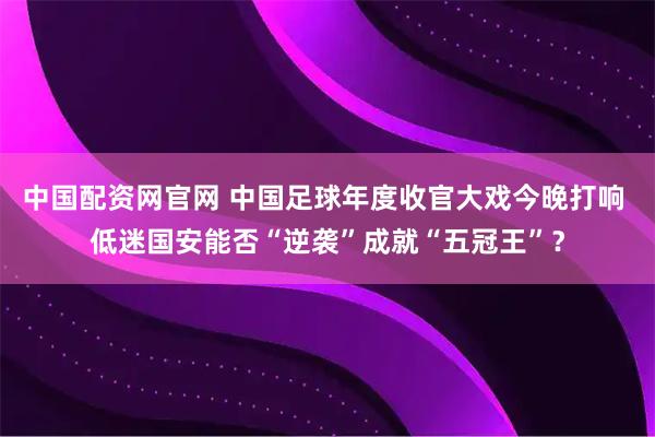 中国配资网官网 中国足球年度收官大戏今晚打响 低迷国安能否“逆袭”成就“五冠王”？