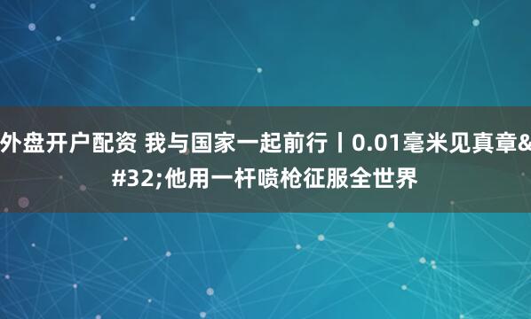 外盘开户配资 我与国家一起前行丨0.01毫米见真章 他用一杆喷枪征服全世界