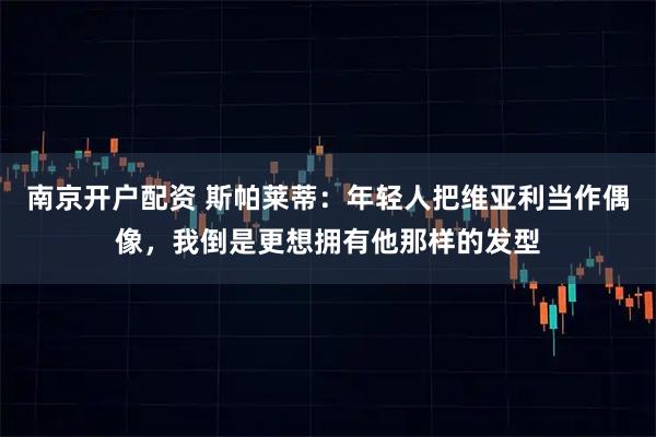 南京开户配资 斯帕莱蒂：年轻人把维亚利当作偶像，我倒是更想拥有他那样的发型