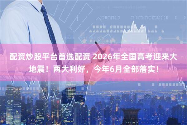 配资炒股平台首选配资 2026年全国高考迎来大地震！两大利好，今年6月全部落实！