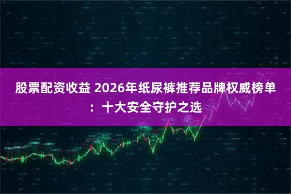股票配资收益 2026年纸尿裤推荐品牌权威榜单:十大安全守护之选