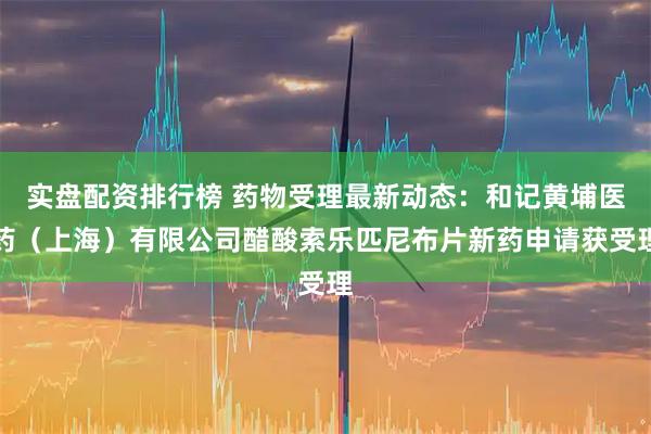 实盘配资排行榜 药物受理最新动态：和记黄埔医药（上海）有限公司醋酸索乐匹尼布片新药申请获受理