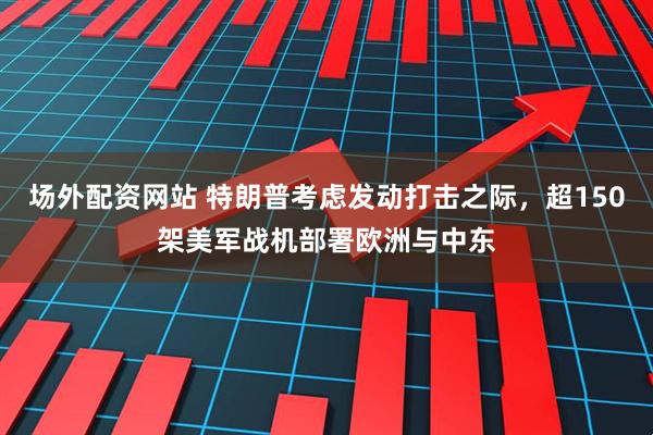 场外配资网站 特朗普考虑发动打击之际，超150架美军战机部署欧洲与中东