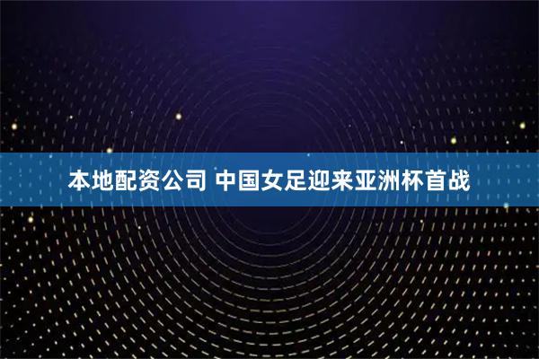 本地配资公司 中国女足迎来亚洲杯首战