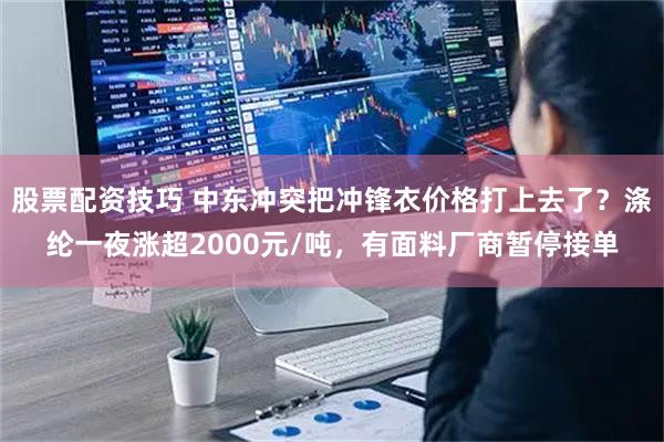 股票配资技巧 中东冲突把冲锋衣价格打上去了？涤纶一夜涨超2000元/吨，有面料厂商暂停接单