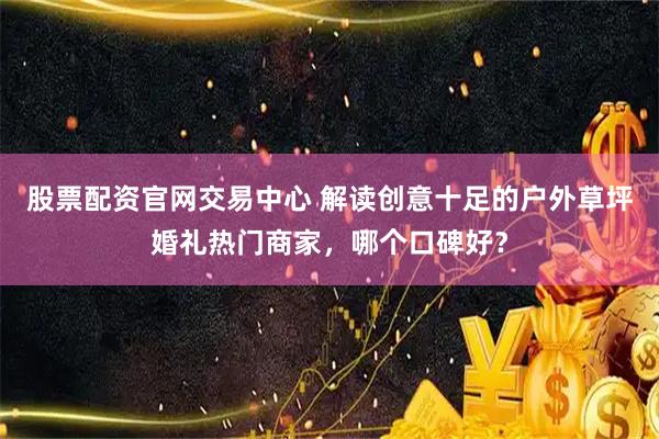 股票配资官网交易中心 解读创意十足的户外草坪婚礼热门商家，哪个口碑好？