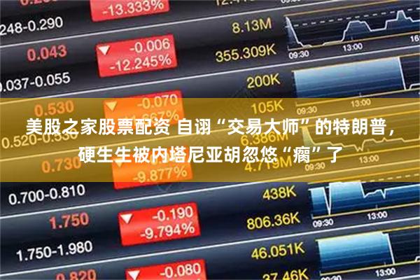 美股之家股票配资 自诩“交易大师”的特朗普，硬生生被内塔尼亚胡忽悠“瘸”了