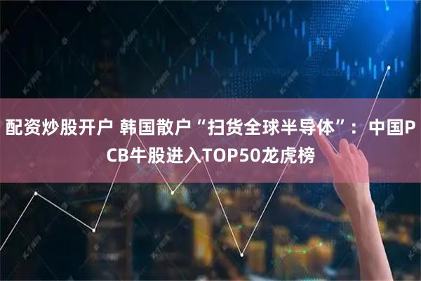 配资炒股开户 韩国散户“扫货全球半导体”：中国PCB牛股进入TOP50龙虎榜