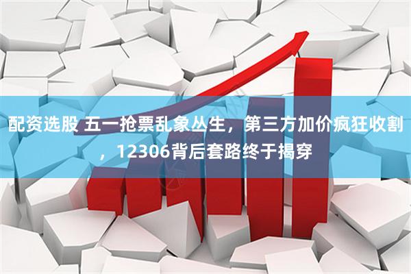 配资选股 五一抢票乱象丛生，第三方加价疯狂收割，12306背后套路终于揭穿
