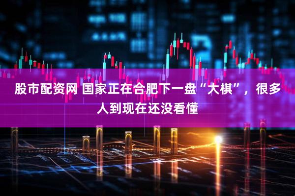 股市配资网 国家正在合肥下一盘“大棋”，很多人到现在还没看懂