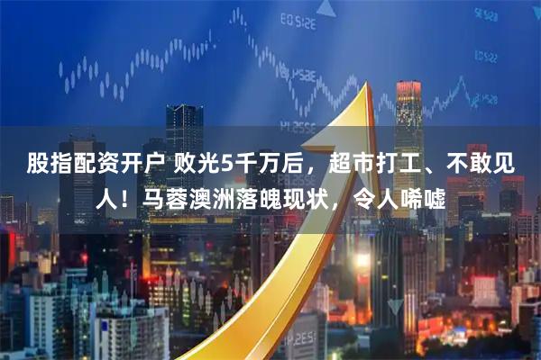 股指配资开户 败光5千万后，超市打工、不敢见人！马蓉澳洲落魄现状，令人唏嘘
