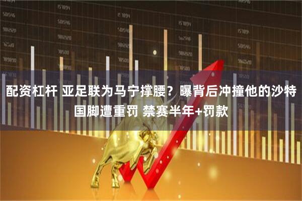 配资杠杆 亚足联为马宁撑腰？曝背后冲撞他的沙特国脚遭重罚 禁赛半年+罚款