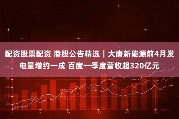 配资股票配资 港股公告精选｜大唐新能源前4月发电量增约一成 百度一季度营收超320亿元