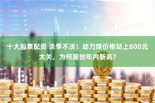 十大股票配资 淡季不淡!动力煤价格站上800元大关,为何屡创年内新高?