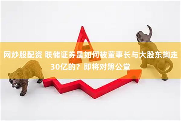 网炒股配资 联储证券是如何被董事长与大股东掏走30亿的？即将对簿公堂