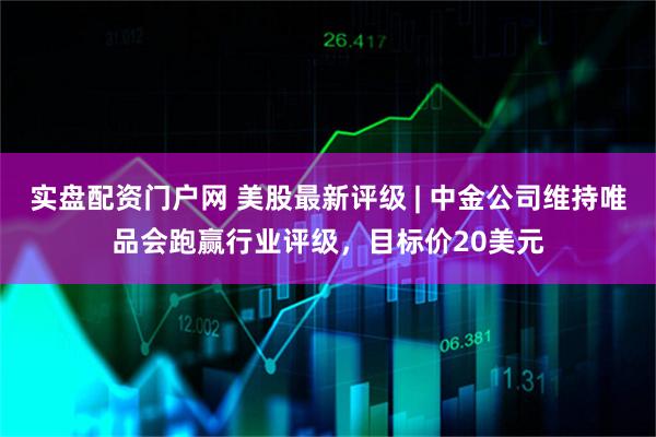 实盘配资门户网 美股最新评级 | 中金公司维持唯品会跑赢行业评级，目标价20美元