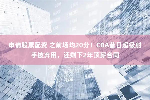 申请股票配资 之前场均20分！CBA昔日超级射手被弃用，还剩下2年顶薪合同
