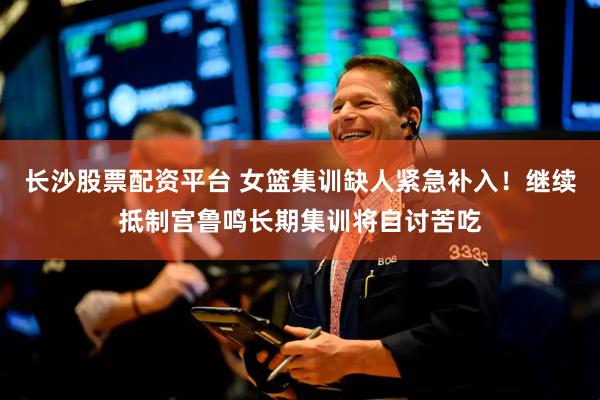 长沙股票配资平台 女篮集训缺人紧急补入!继续抵制宫鲁鸣长期集训将自讨苦吃