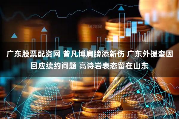 广东股票配资网 曾凡博肩膀添新伤 广东外援奎因回应续约问题 高诗岩表态留在山东