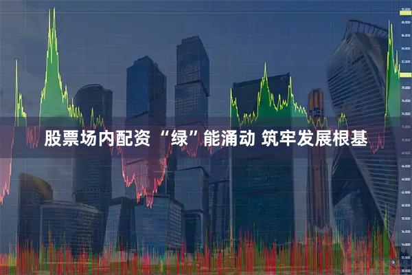 股票场内配资 “绿”能涌动 筑牢发展根基