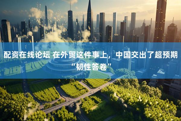 配资在线论坛 在外贸这件事上，中国交出了超预期“韧性答卷”