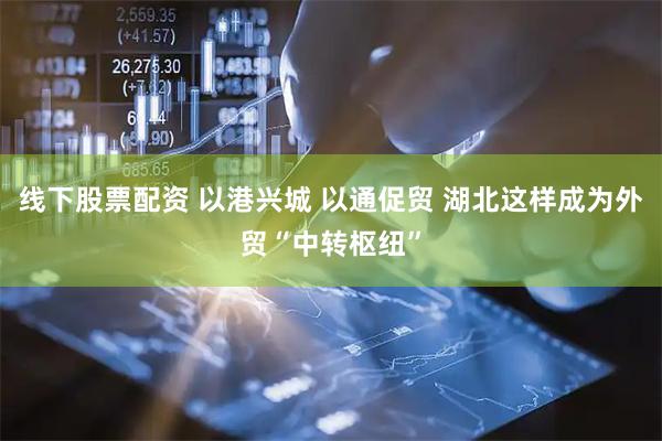 线下股票配资 以港兴城 以通促贸 湖北这样成为外贸“中转枢纽”