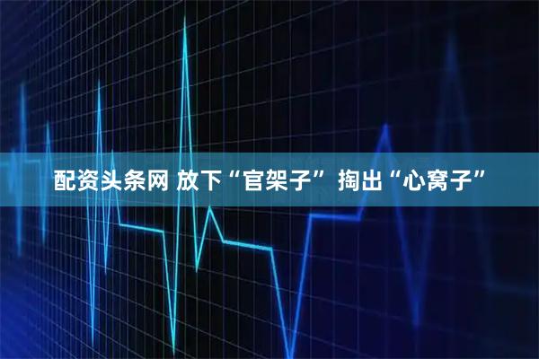 配资头条网 放下“官架子” 掏出“心窝子”