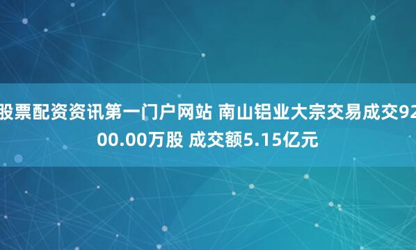股票配资资讯第一门户网站 南山铝业大宗交易成交9200.00万股 成交额5.15亿元